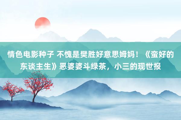 情色电影种子 不愧是樊胜好意思姆妈！《蛮好的东谈主生》恶婆婆斗绿茶，小三的现世报