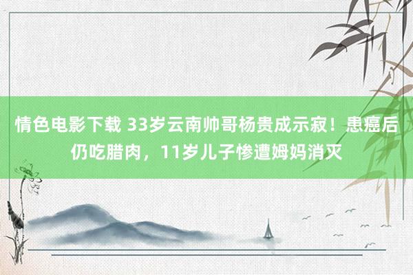 情色电影下载 33岁云南帅哥杨贵成示寂！患癌后仍吃腊肉，11岁儿子惨遭姆妈消灭