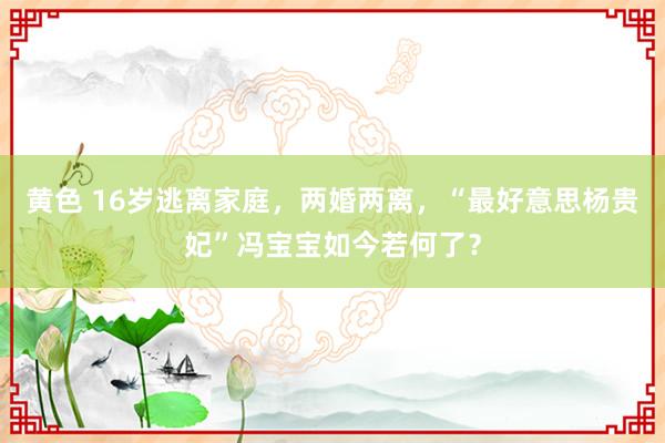 黄色 16岁逃离家庭，两婚两离，“最好意思杨贵妃”冯宝宝如今若何了？