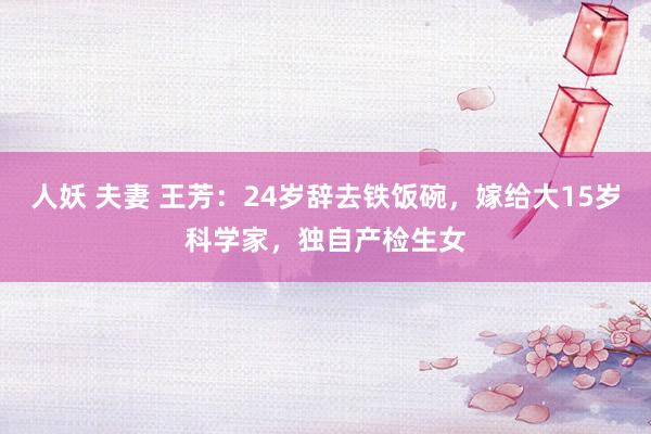 人妖 夫妻 王芳：24岁辞去铁饭碗，嫁给大15岁科学家，独自产检生女