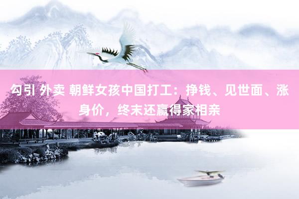 勾引 外卖 朝鲜女孩中国打工：挣钱、见世面、涨身价，终末还赢得家相亲