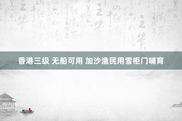 香港三级 无船可用 加沙渔民用雪柜门哺育