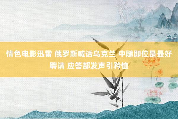 情色电影迅雷 俄罗斯喊话乌克兰 中随即位是最好聘请 应答部发声引矜恤