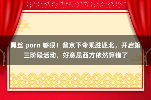 黑丝 porn 够狠！普京下令乘胜逐北，开启第三阶段活动，好意思西方依然算错了