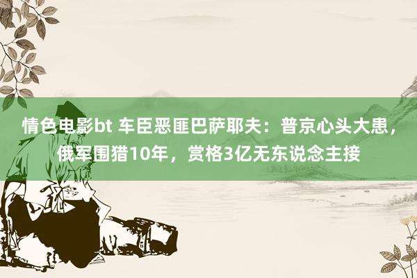 情色电影bt 车臣恶匪巴萨耶夫：普京心头大患，俄军围猎10年，赏格3亿无东说念主接