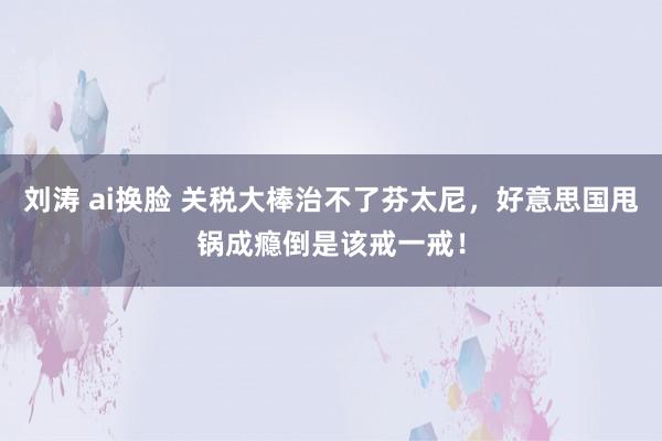 刘涛 ai换脸 关税大棒治不了芬太尼，好意思国甩锅成瘾倒是该戒一戒！