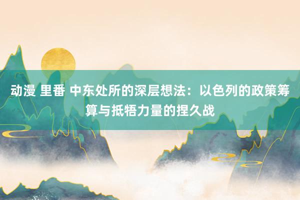 动漫 里番 中东处所的深层想法：以色列的政策筹算与抵牾力量的捏久战