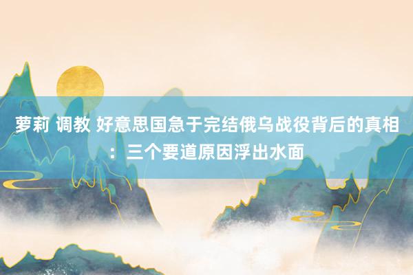 萝莉 调教 好意思国急于完结俄乌战役背后的真相：三个要道原因浮出水面