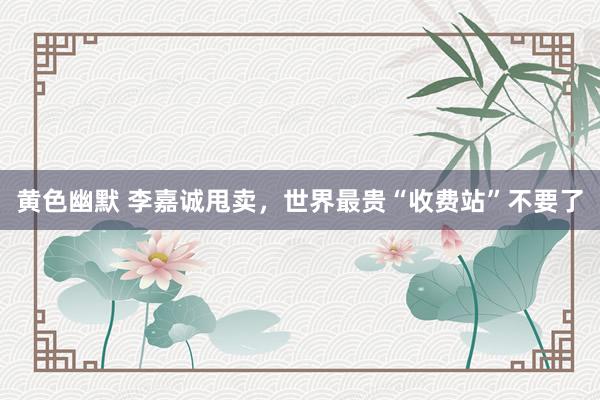 黄色幽默 李嘉诚甩卖，世界最贵“收费站”不要了