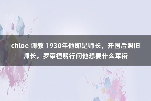 chloe 调教 1930年他即是师长，开国后照旧师长，罗荣桓躬行问他想要什么军衔
