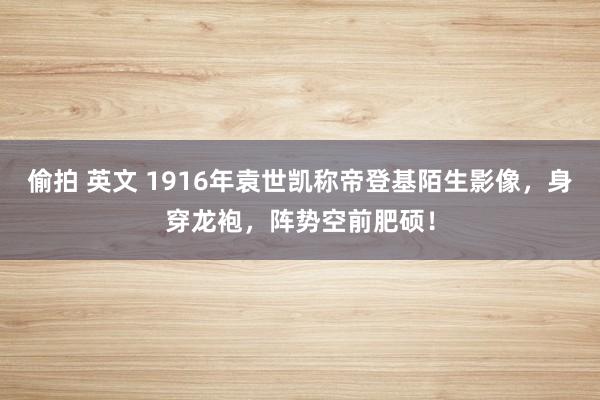 偷拍 英文 1916年袁世凯称帝登基陌生影像，身穿龙袍，阵势空前肥硕！