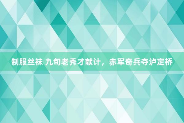 制服丝袜 九旬老秀才献计，赤军奇兵夺泸定桥
