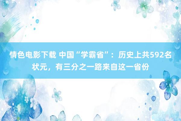 情色电影下载 中国“学霸省”：历史上共592名状元，有三分之一路来自这一省份