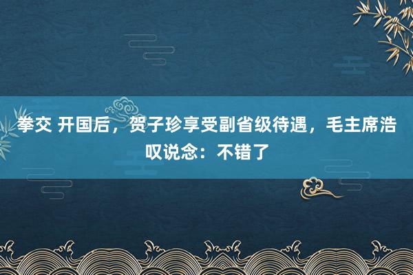 拳交 开国后，贺子珍享受副省级待遇，毛主席浩叹说念：不错了