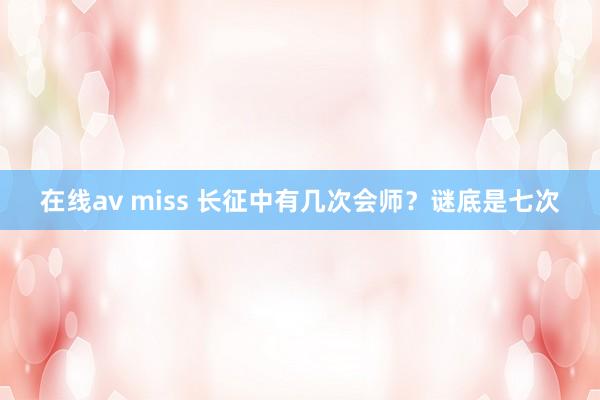 在线av miss 长征中有几次会师？谜底是七次