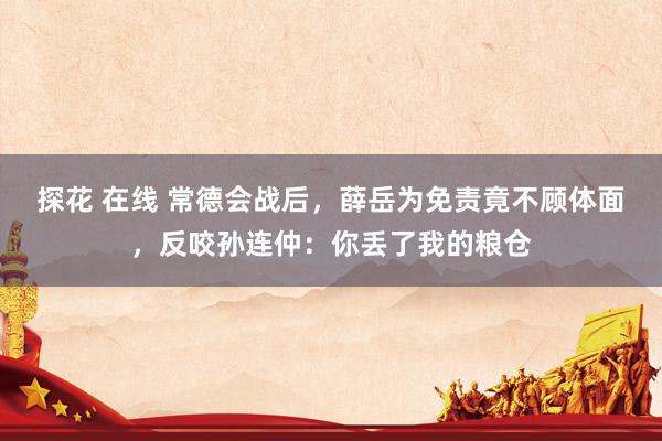 探花 在线 常德会战后，薛岳为免责竟不顾体面，反咬孙连仲：你丢了我的粮仓