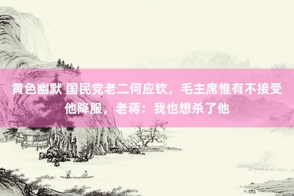黄色幽默 国民党老二何应钦，毛主席惟有不接受他降服，老蒋：我也想杀了他