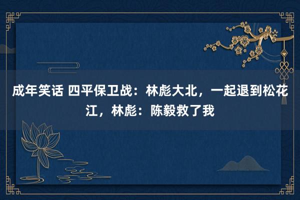 成年笑话 四平保卫战：林彪大北，一起退到松花江，林彪：陈毅救了我