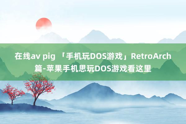 在线av pig 「手机玩DOS游戏」RetroArch篇-苹果手机思玩DOS游戏看这里