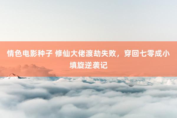 情色电影种子 修仙大佬渡劫失败，穿回七零成小填旋逆袭记