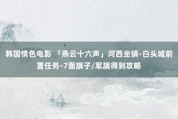 韩国情色电影 「燕云十六声」河西坐镇-白头城前置任务-7面旗子/军旗得到攻略