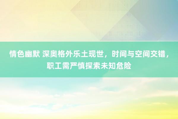 情色幽默 深奥格外乐土现世，时间与空间交错，职工需严慎探索未知危险