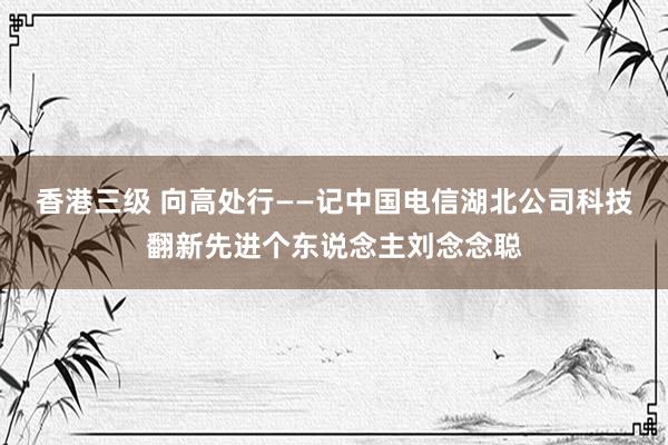 香港三级 向高处行——记中国电信湖北公司科技翻新先进个东说念主刘念念聪