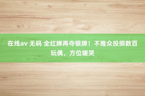 在线av 无码 全红婵再夺银牌！不雅众投掷数百玩偶，方位暖哭