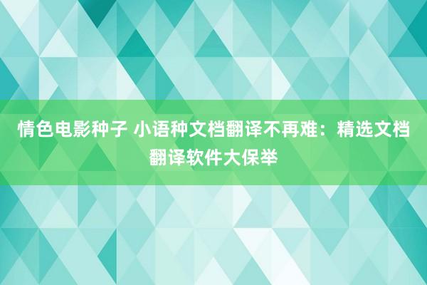 情色电影种子 小语种文档翻译不再难：精选文档翻译软件大保举