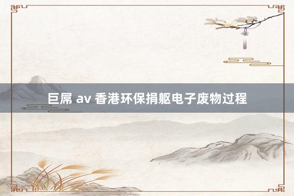 巨屌 av 香港环保捐躯电子废物过程