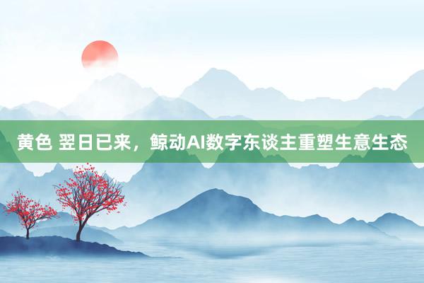 黄色 翌日已来，鲸动AI数字东谈主重塑生意生态