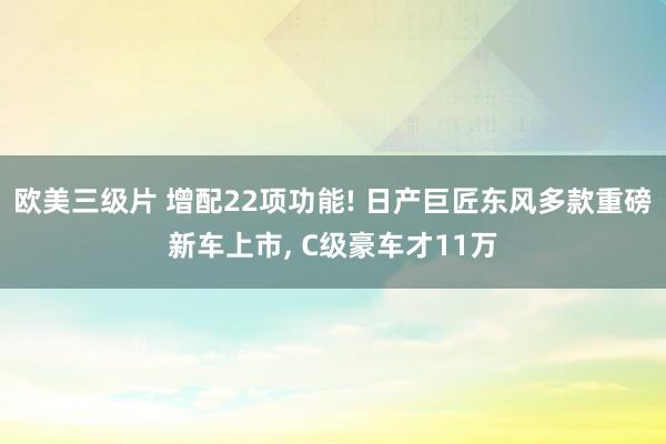 欧美三级片 增配22项功能! 日产巨匠东风多款重磅新车上市， C级豪车才11万