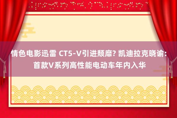 情色电影迅雷 CT5-V引进颓靡? 凯迪拉克晓谕: 首款V系列高性能电动车年内入华