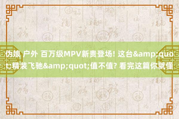 伪娘 户外 百万级MPV新贵登场! 这台&quot;精装飞驰&quot;值不值? 看完这篇你就懂