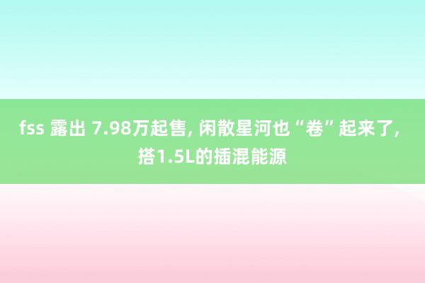 fss 露出 7.98万起售， 闲散星河也“卷”起来了， 搭1.5L的插混能源