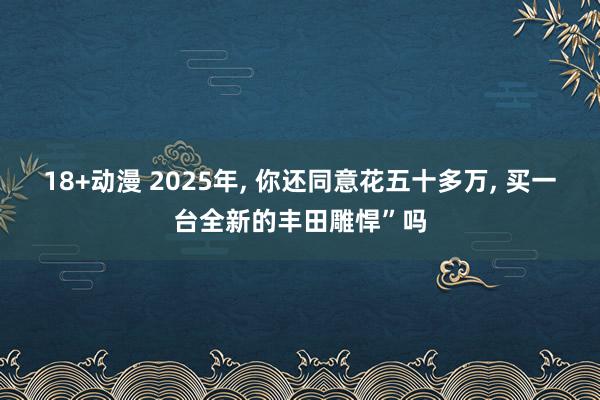 18+动漫 2025年， 你还同意花五十多万， 买一台全新的丰田雕悍”吗