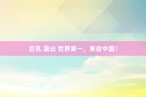 巨乳 露出 世界第一，来自中国！