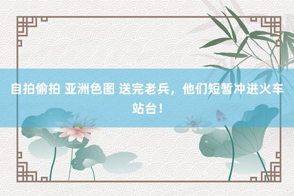 自拍偷拍 亚洲色图 送完老兵，他们短暂冲进火车站台！