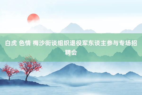 白虎 色情 梅沙街谈组织退役军东谈主参与专场招聘会