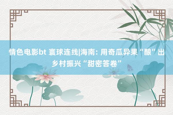 情色电影bt 寰球连线|海南: 用奇瓜异果“酿”出乡村振兴“甜密答卷”