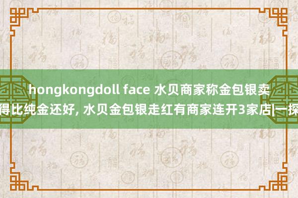 hongkongdoll face 水贝商家称金包银卖得比纯金还好， 水贝金包银走红有商家连开3家店|一探