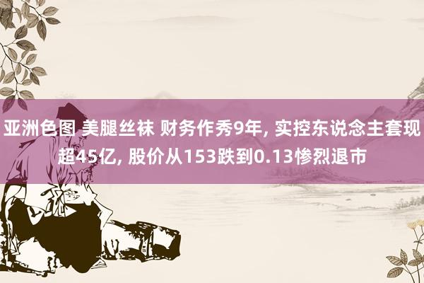 亚洲色图 美腿丝袜 财务作秀9年， 实控东说念主套现超45亿， 股价从153跌到0.13惨烈退市