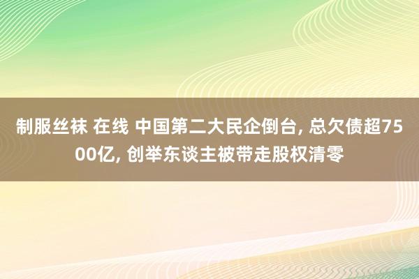 制服丝袜 在线 中国第二大民企倒台， 总欠债超7500亿， 创举东谈主被带走股权清零