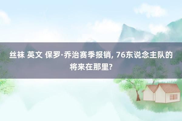 丝袜 英文 保罗·乔治赛季报销， 76东说念主队的将来在那里?