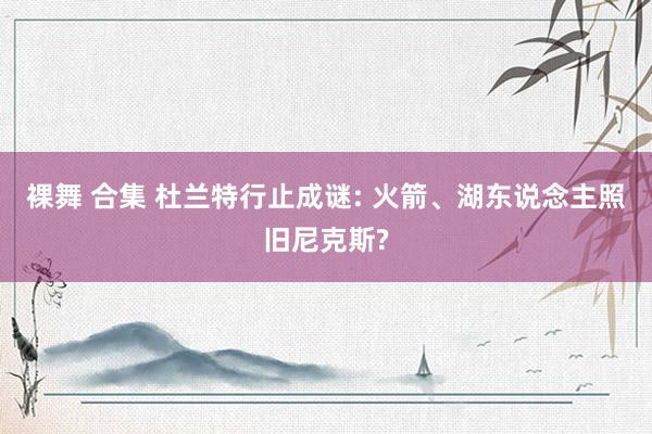 裸舞 合集 杜兰特行止成谜: 火箭、湖东说念主照旧尼克斯?
