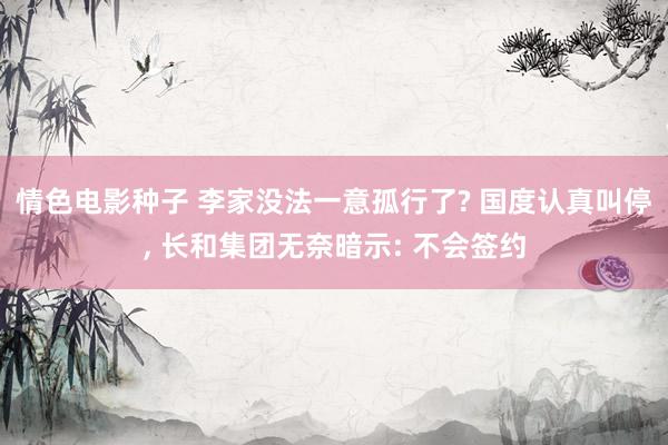 情色电影种子 李家没法一意孤行了? 国度认真叫停， 长和集团无奈暗示: 不会签约