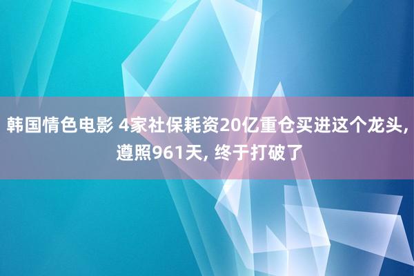 韩国情色电影 4家社保耗资20亿重仓买进这个龙头， 遵照961天， 终于打破了