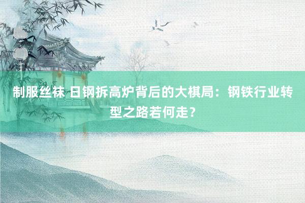 制服丝袜 日钢拆高炉背后的大棋局：钢铁行业转型之路若何走？