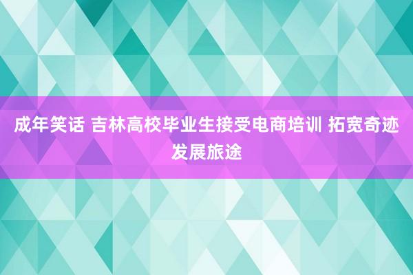 成年笑话 吉林高校毕业生接受电商培训 拓宽奇迹发展旅途