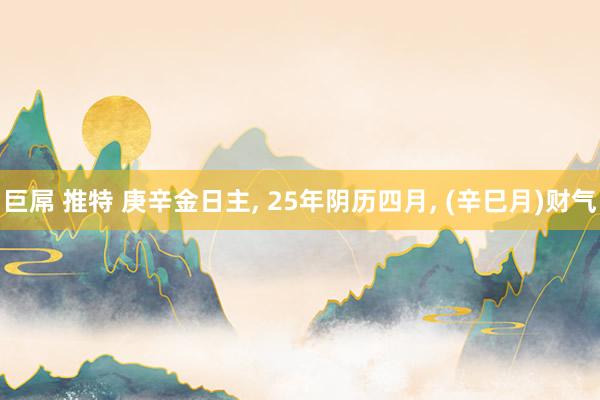 巨屌 推特 庚辛金日主， 25年阴历四月， (辛巳月)财气